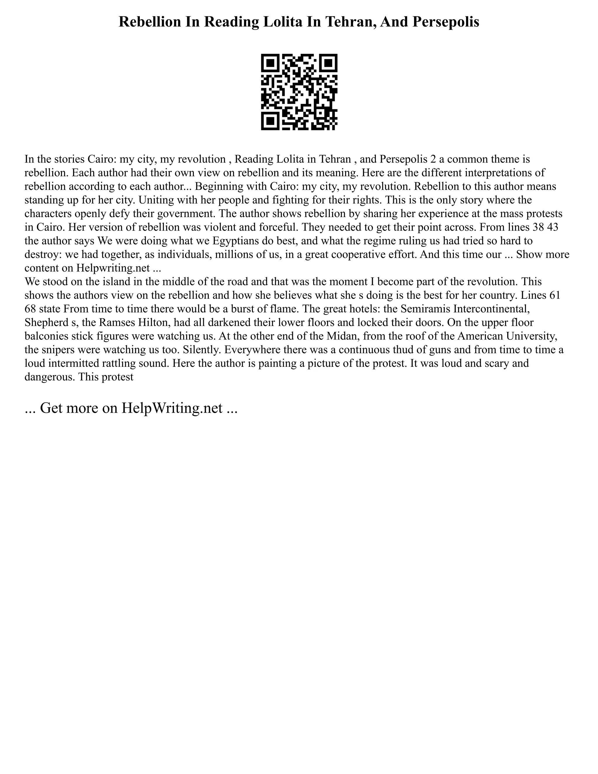 Rebellion In Reading Lolita In Tehran, And Persepolis
In the stories Cairo: my city, my revolution , Reading Lolita in Tehran , and Persepolis 2 a common theme is
rebellion. Each author had their own view on rebellion and its meaning. Here are the different interpretations of
rebellion according to each author... Beginning with Cairo: my city, my revolution. Rebellion to this author means
standing up for her city. Uniting with her people and fighting for their rights. This is the only story where the
characters openly defy their government. The author shows rebellion by sharing her experience at the mass protests
in Cairo. Her version of rebellion was violent and forceful. They needed to get their point across. From lines 38 43
the author says We were doing what we Egyptians do best, and what the regime ruling us had tried so hard to
destroy: we had together, as individuals, millions of us, in a great cooperative effort. And this time our ... Show more
content on Helpwriting.net ...
We stood on the island in the middle of the road and that was the moment I become part of the revolution. This
shows the authors view on the rebellion and how she believes what she s doing is the best for her country. Lines 61
68 state From time to time there would be a burst of flame. The great hotels: the Semiramis Intercontinental,
Shepherd s, the Ramses Hilton, had all darkened their lower floors and locked their doors. On the upper floor
balconies stick figures were watching us. At the other end of the Midan, from the roof of the American University,
the snipers were watching us too. Silently. Everywhere there was a continuous thud of guns and from time to time a
loud intermitted rattling sound. Here the author is painting a picture of the protest. It was loud and scary and
dangerous. This protest
... Get more on HelpWriting.net ...
 
