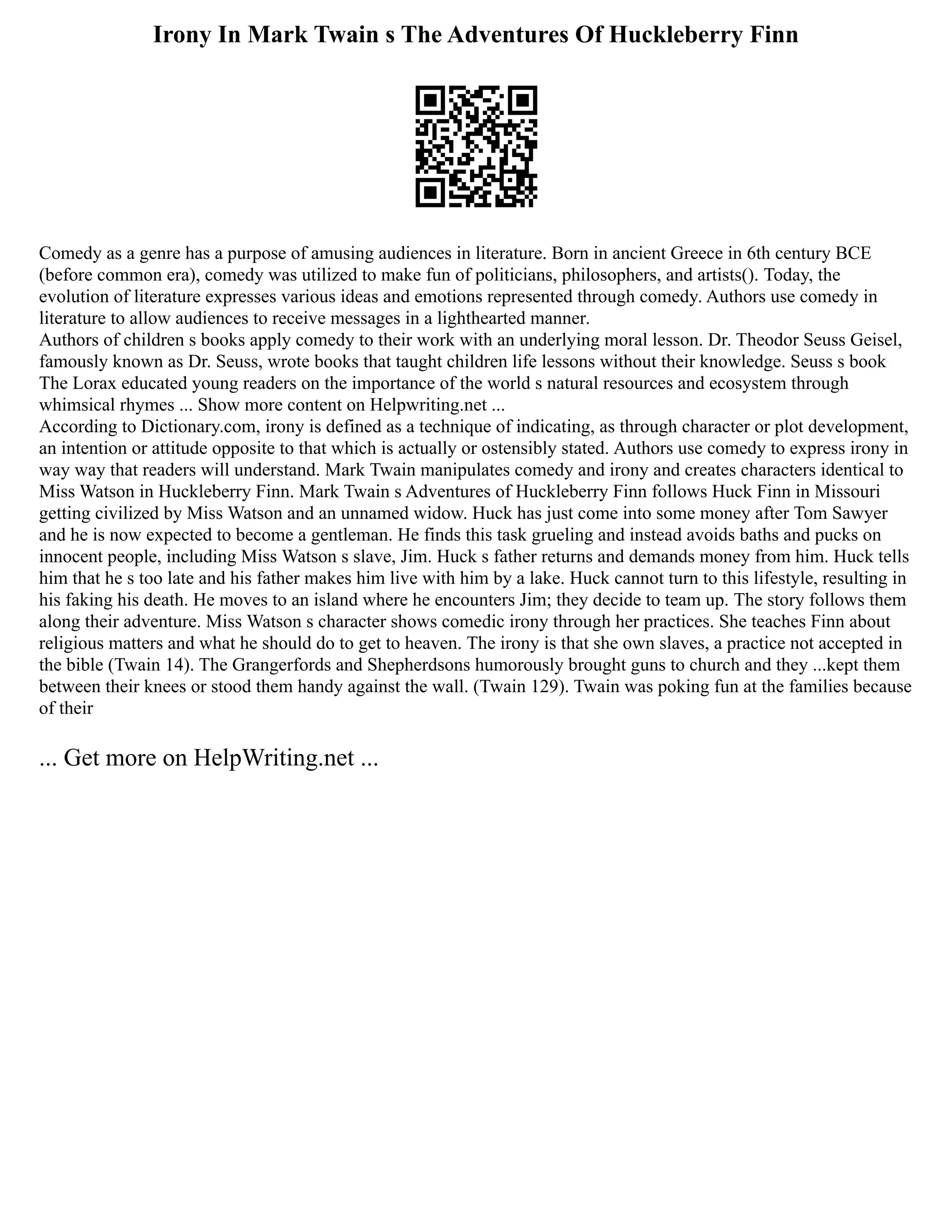 Irony In Mark Twain s The Adventures Of Huckleberry Finn
Comedy as a genre has a purpose of amusing audiences in literature. Born in ancient Greece in 6th century BCE
(before common era), comedy was utilized to make fun of politicians, philosophers, and artists(). Today, the
evolution of literature expresses various ideas and emotions represented through comedy. Authors use comedy in
literature to allow audiences to receive messages in a lighthearted manner.
Authors of children s books apply comedy to their work with an underlying moral lesson. Dr. Theodor Seuss Geisel,
famously known as Dr. Seuss, wrote books that taught children life lessons without their knowledge. Seuss s book
The Lorax educated young readers on the importance of the world s natural resources and ecosystem through
whimsical rhymes ... Show more content on Helpwriting.net ...
According to Dictionary.com, irony is defined as a technique of indicating, as through character or plot development,
an intention or attitude opposite to that which is actually or ostensibly stated. Authors use comedy to express irony in
way way that readers will understand. Mark Twain manipulates comedy and irony and creates characters identical to
Miss Watson in Huckleberry Finn. Mark Twain s Adventures of Huckleberry Finn follows Huck Finn in Missouri
getting civilized by Miss Watson and an unnamed widow. Huck has just come into some money after Tom Sawyer
and he is now expected to become a gentleman. He finds this task grueling and instead avoids baths and pucks on
innocent people, including Miss Watson s slave, Jim. Huck s father returns and demands money from him. Huck tells
him that he s too late and his father makes him live with him by a lake. Huck cannot turn to this lifestyle, resulting in
his faking his death. He moves to an island where he encounters Jim; they decide to team up. The story follows them
along their adventure. Miss Watson s character shows comedic irony through her practices. She teaches Finn about
religious matters and what he should do to get to heaven. The irony is that she own slaves, a practice not accepted in
the bible (Twain 14). The Grangerfords and Shepherdsons humorously brought guns to church and they ...kept them
between their knees or stood them handy against the wall. (Twain 129). Twain was poking fun at the families because
of their
... Get more on HelpWriting.net ...
 