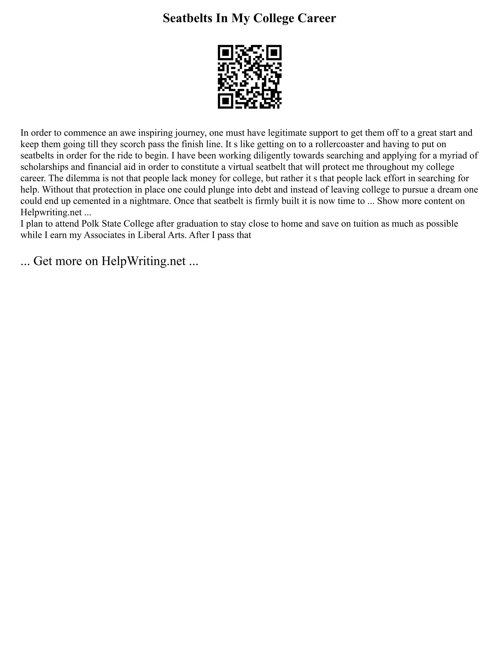 Seatbelts In My College Career
In order to commence an awe inspiring journey, one must have legitimate support to get them off to a great start and
keep them going till they scorch pass the finish line. It s like getting on to a rollercoaster and having to put on
seatbelts in order for the ride to begin. I have been working diligently towards searching and applying for a myriad of
scholarships and financial aid in order to constitute a virtual seatbelt that will protect me throughout my college
career. The dilemma is not that people lack money for college, but rather it s that people lack effort in searching for
help. Without that protection in place one could plunge into debt and instead of leaving college to pursue a dream one
could end up cemented in a nightmare. Once that seatbelt is firmly built it is now time to ... Show more content on
Helpwriting.net ...
I plan to attend Polk State College after graduation to stay close to home and save on tuition as much as possible
while I earn my Associates in Liberal Arts. After I pass that
... Get more on HelpWriting.net ...
 