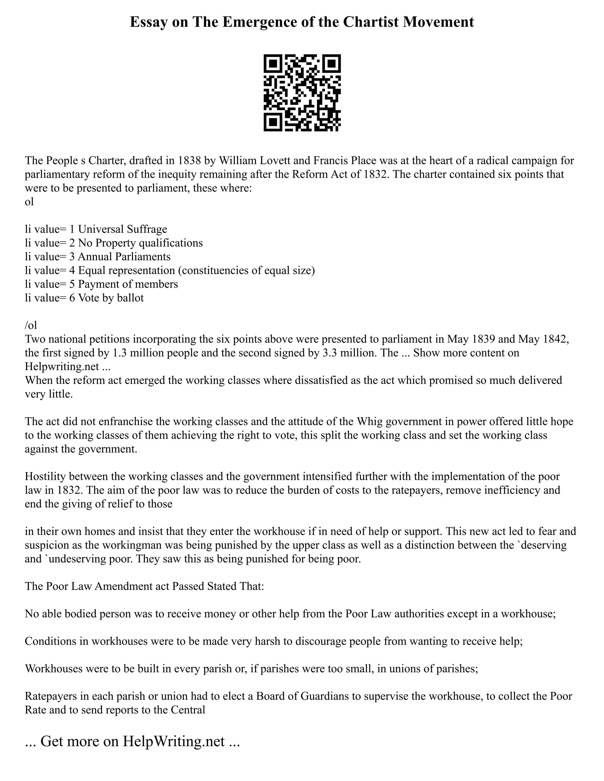 Essay on The Emergence of the Chartist Movement
The People s Charter, drafted in 1838 by William Lovett and Francis Place was at the heart of a radical campaign for
parliamentary reform of the inequity remaining after the Reform Act of 1832. The charter contained six points that
were to be presented to parliament, these where:
ol
li value= 1 Universal Suffrage
li value= 2 No Property qualifications
li value= 3 Annual Parliaments
li value= 4 Equal representation (constituencies of equal size)
li value= 5 Payment of members
li value= 6 Vote by ballot
/ol
Two national petitions incorporating the six points above were presented to parliament in May 1839 and May 1842,
the first signed by 1.3 million people and the second signed by 3.3 million. The ... Show more content on
Helpwriting.net ...
When the reform act emerged the working classes where dissatisfied as the act which promised so much delivered
very little.
The act did not enfranchise the working classes and the attitude of the Whig government in power offered little hope
to the working classes of them achieving the right to vote, this split the working class and set the working class
against the government.
Hostility between the working classes and the government intensified further with the implementation of the poor
law in 1832. The aim of the poor law was to reduce the burden of costs to the ratepayers, remove inefficiency and
end the giving of relief to those
in their own homes and insist that they enter the workhouse if in need of help or support. This new act led to fear and
suspicion as the workingman was being punished by the upper class as well as a distinction between the `deserving
and `undeserving poor. They saw this as being punished for being poor.
The Poor Law Amendment act Passed Stated That:
No able bodied person was to receive money or other help from the Poor Law authorities except in a workhouse;
Conditions in workhouses were to be made very harsh to discourage people from wanting to receive help;
Workhouses were to be built in every parish or, if parishes were too small, in unions of parishes;
Ratepayers in each parish or union had to elect a Board of Guardians to supervise the workhouse, to collect the Poor
Rate and to send reports to the Central
... Get more on HelpWriting.net ...
 