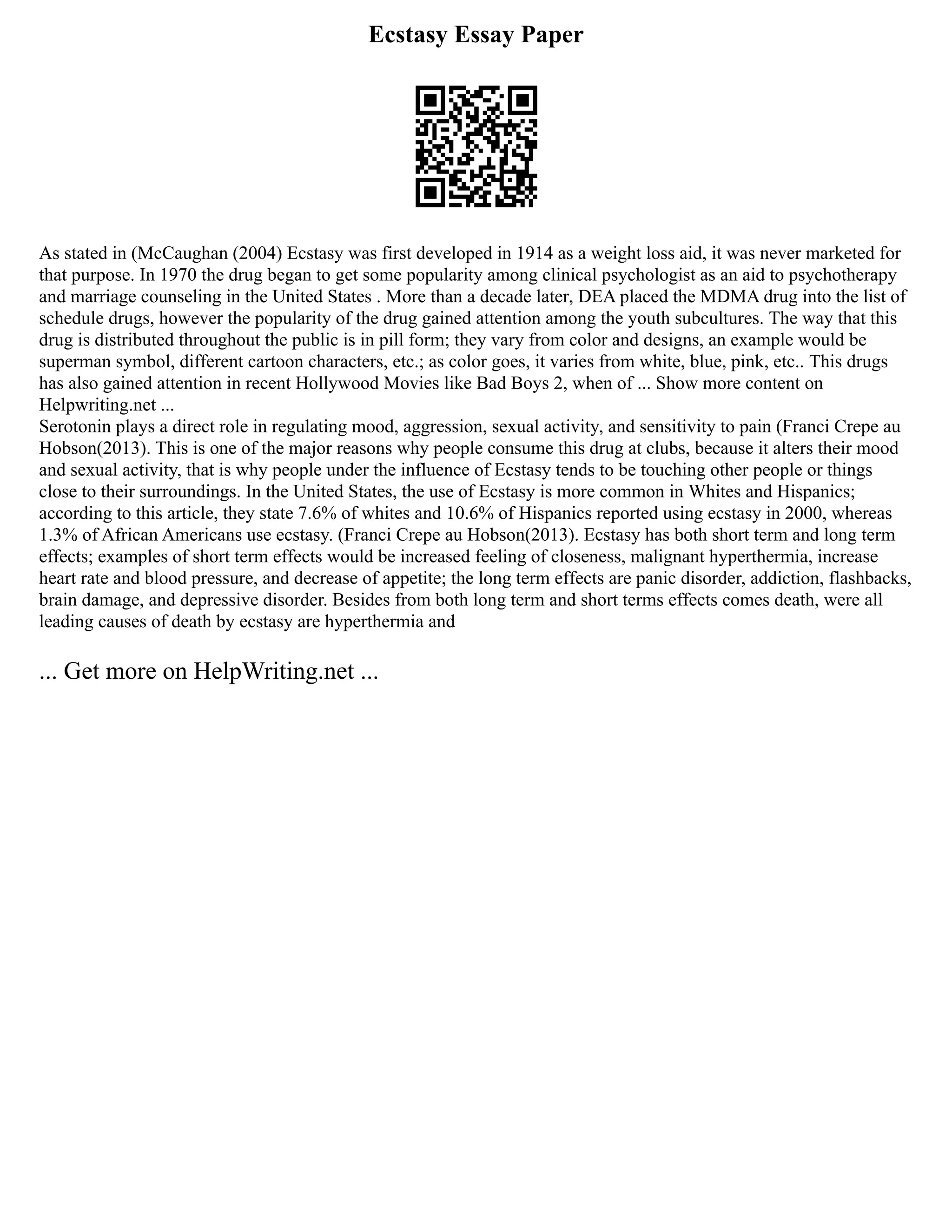 Ecstasy Essay Paper
As stated in (McCaughan (2004) Ecstasy was first developed in 1914 as a weight loss aid, it was never marketed for
that purpose. In 1970 the drug began to get some popularity among clinical psychologist as an aid to psychotherapy
and marriage counseling in the United States . More than a decade later, DEA placed the MDMA drug into the list of
schedule drugs, however the popularity of the drug gained attention among the youth subcultures. The way that this
drug is distributed throughout the public is in pill form; they vary from color and designs, an example would be
superman symbol, different cartoon characters, etc.; as color goes, it varies from white, blue, pink, etc.. This drugs
has also gained attention in recent Hollywood Movies like Bad Boys 2, when of ... Show more content on
Helpwriting.net ...
Serotonin plays a direct role in regulating mood, aggression, sexual activity, and sensitivity to pain (Franci Crepe au
Hobson(2013). This is one of the major reasons why people consume this drug at clubs, because it alters their mood
and sexual activity, that is why people under the influence of Ecstasy tends to be touching other people or things
close to their surroundings. In the United States, the use of Ecstasy is more common in Whites and Hispanics;
according to this article, they state 7.6% of whites and 10.6% of Hispanics reported using ecstasy in 2000, whereas
1.3% of African Americans use ecstasy. (Franci Crepe au Hobson(2013). Ecstasy has both short term and long term
effects; examples of short term effects would be increased feeling of closeness, malignant hyperthermia, increase
heart rate and blood pressure, and decrease of appetite; the long term effects are panic disorder, addiction, flashbacks,
brain damage, and depressive disorder. Besides from both long term and short terms effects comes death, were all
leading causes of death by ecstasy are hyperthermia and
... Get more on HelpWriting.net ...
 