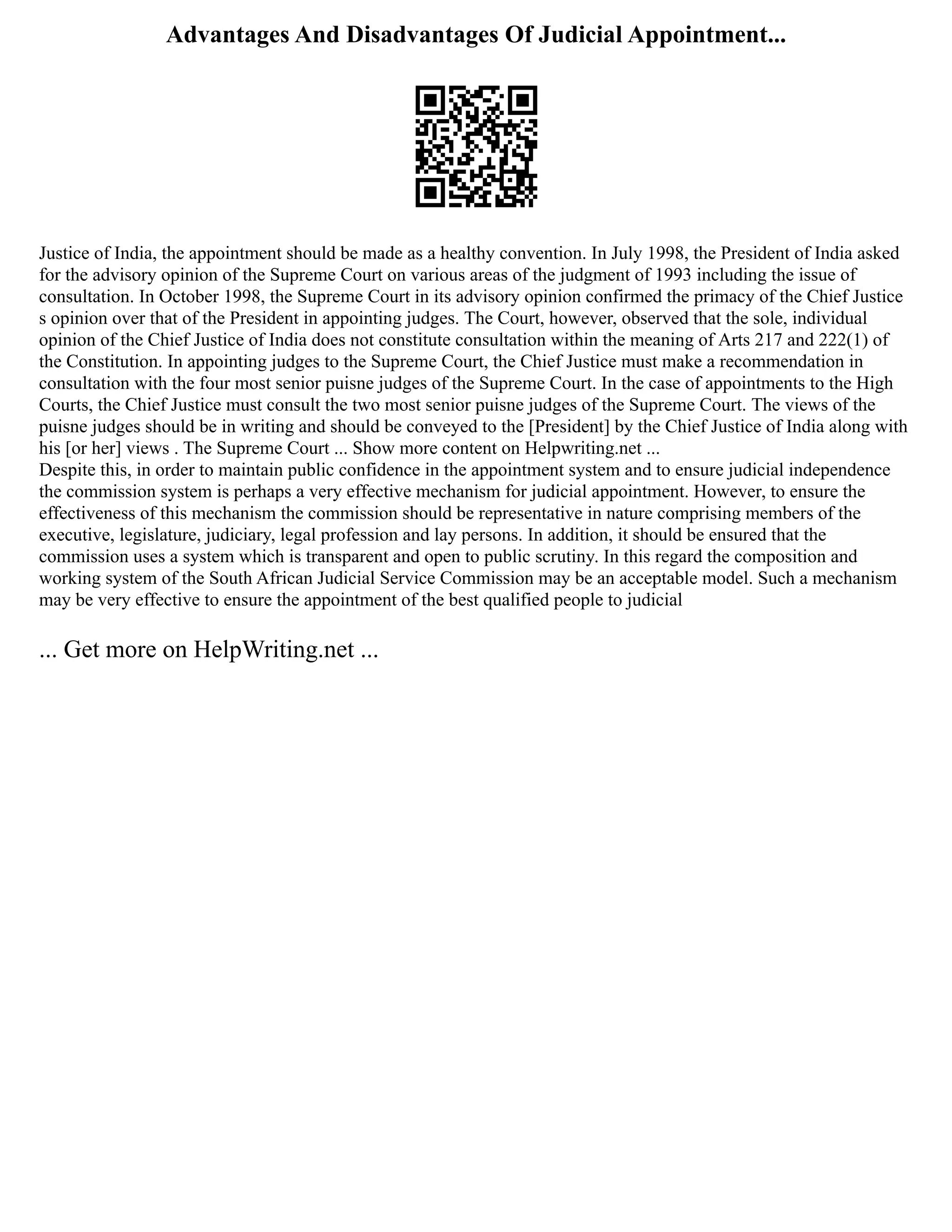 Advantages And Disadvantages Of Judicial Appointment...
Justice of India, the appointment should be made as a healthy convention. In July 1998, the President of India asked
for the advisory opinion of the Supreme Court on various areas of the judgment of 1993 including the issue of
consultation. In October 1998, the Supreme Court in its advisory opinion confirmed the primacy of the Chief Justice
s opinion over that of the President in appointing judges. The Court, however, observed that the sole, individual
opinion of the Chief Justice of India does not constitute consultation within the meaning of Arts 217 and 222(1) of
the Constitution. In appointing judges to the Supreme Court, the Chief Justice must make a recommendation in
consultation with the four most senior puisne judges of the Supreme Court. In the case of appointments to the High
Courts, the Chief Justice must consult the two most senior puisne judges of the Supreme Court. The views of the
puisne judges should be in writing and should be conveyed to the [President] by the Chief Justice of India along with
his [or her] views . The Supreme Court ... Show more content on Helpwriting.net ...
Despite this, in order to maintain public confidence in the appointment system and to ensure judicial independence
the commission system is perhaps a very effective mechanism for judicial appointment. However, to ensure the
effectiveness of this mechanism the commission should be representative in nature comprising members of the
executive, legislature, judiciary, legal profession and lay persons. In addition, it should be ensured that the
commission uses a system which is transparent and open to public scrutiny. In this regard the composition and
working system of the South African Judicial Service Commission may be an acceptable model. Such a mechanism
may be very effective to ensure the appointment of the best qualified people to judicial
... Get more on HelpWriting.net ...
 