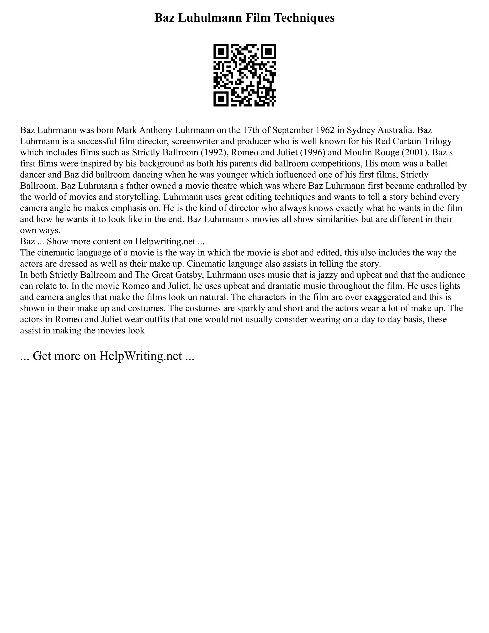 Baz Luhulmann Film Techniques
Baz Luhrmann was born Mark Anthony Luhrmann on the 17th of September 1962 in Sydney Australia. Baz
Luhrmann is a successful film director, screenwriter and producer who is well known for his Red Curtain Trilogy
which includes films such as Strictly Ballroom (1992), Romeo and Juliet (1996) and Moulin Rouge (2001). Baz s
first films were inspired by his background as both his parents did ballroom competitions, His mom was a ballet
dancer and Baz did ballroom dancing when he was younger which influenced one of his first films, Strictly
Ballroom. Baz Luhrmann s father owned a movie theatre which was where Baz Luhrmann first became enthralled by
the world of movies and storytelling. Luhrmann uses great editing techniques and wants to tell a story behind every
camera angle he makes emphasis on. He is the kind of director who always knows exactly what he wants in the film
and how he wants it to look like in the end. Baz Luhrmann s movies all show similarities but are different in their
own ways.
Baz ... Show more content on Helpwriting.net ...
The cinematic language of a movie is the way in which the movie is shot and edited, this also includes the way the
actors are dressed as well as their make up. Cinematic language also assists in telling the story.
In both Strictly Ballroom and The Great Gatsby, Luhrmann uses music that is jazzy and upbeat and that the audience
can relate to. In the movie Romeo and Juliet, he uses upbeat and dramatic music throughout the film. He uses lights
and camera angles that make the films look un natural. The characters in the film are over exaggerated and this is
shown in their make up and costumes. The costumes are sparkly and short and the actors wear a lot of make up. The
actors in Romeo and Juliet wear outfits that one would not usually consider wearing on a day to day basis, these
assist in making the movies look
... Get more on HelpWriting.net ...
 