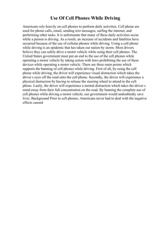 Use Of Cell Phones While Driving
Americans rely heavily on cell phones to perform daily activities. Cell phone are
used for phone calls, email, sending text messages, surfing the internet, and
performing other tasks. It is unfortunate that many of these daily activities occur
while a person is driving. As a result, an increase of accidents and fatalities have
occurred because of the use of cellular phones while driving. Using a cell phone
while driving is an epidemic that has taken our nation by storm. Most drivers
believe they can safely drive a motor vehicle while using their cell phones. The
United States government must put an end to the use of the cell phones while
operating a motor vehicle by taking action with laws prohibiting the use of these
devices while operating a motor vehicle. There are three main points which
supports the banning of cell phones while driving. First of all, by using the cell
phone while driving, the driver will experience visual distraction which takes the
driver s eyes off the road onto the cell phone. Secondly, the driver will experience a
physical distraction by having to release the steering wheel to attend to the cell
phone. Lastly, the driver will experience a mental distraction which takes the driver s
mind away from their full concentration on the road. By banning the complete use of
cell phones while driving a motor vehicle, our government would undoubtedly save
lives. Background Prior to cell phones, Americans never had to deal with the negative
effects caused
 