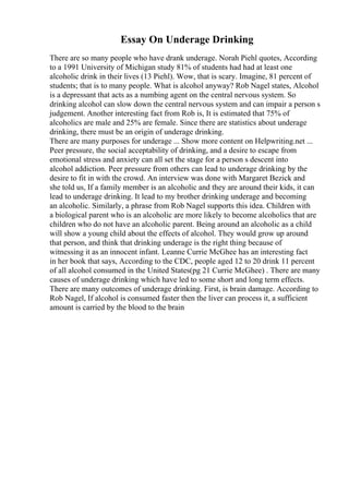 Essay On Underage Drinking
There are so many people who have drank underage. Norah Piehl quotes, According
to a 1991 University of Michigan study 81% of students had had at least one
alcoholic drink in their lives (13 Piehl). Wow, that is scary. Imagine, 81 percent of
students; that is to many people. What is alcohol anyway? Rob Nagel states, Alcohol
is a depressant that acts as a numbing agent on the central nervous system. So
drinking alcohol can slow down the central nervous system and can impair a person s
judgement. Another interesting fact from Rob is, It is estimated that 75% of
alcoholics are male and 25% are female. Since there are statistics about underage
drinking, there must be an origin of underage drinking.
There are many purposes for underage ... Show more content on Helpwriting.net ...
Peer pressure, the social acceptability of drinking, and a desire to escape from
emotional stress and anxiety can all set the stage for a person s descent into
alcohol addiction. Peer pressure from others can lead to underage drinking by the
desire to fit in with the crowd. An interview was done with Margaret Bezick and
she told us, If a family member is an alcoholic and they are around their kids, it can
lead to underage drinking. It lead to my brother drinking underage and becoming
an alcoholic. Similarly, a phrase from Rob Nagel supports this idea. Children with
a biological parent who is an alcoholic are more likely to become alcoholics that are
children who do not have an alcoholic parent. Being around an alcoholic as a child
will show a young child about the effects of alcohol. They would grow up around
that person, and think that drinking underage is the right thing because of
witnessing it as an innocent infant. Leanne Currie McGhee has an interesting fact
in her book that says, According to the CDC, people aged 12 to 20 drink 11 percent
of all alcohol consumed in the United States(pg 21 Currie McGhee) . There are many
causes of underage drinking which have led to some short and long term effects.
There are many outcomes of underage drinking. First, is brain damage. According to
Rob Nagel, If alcohol is consumed faster then the liver can process it, a sufficient
amount is carried by the blood to the brain
 