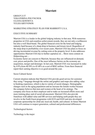 Marriott
GROUP 2137
YEKATERINA POLYNCHUK
ULIANA KOSTIEVA
YULIIA KRYVONOS
MARKETING STRATEGY PLAN FOR MARRIOTT U.S.A.
EXECUTIVE SUMMARY
Marriott USA is a leader in the global lodging industry in that area. With numerous
properties in USA and countless achievement awards, they are not only a wellknown
but also a well liked brand. The global financial crisis hit the hotel and lodging
industry hard because of a sharp drop in business and leisure travel. Regardless of
the steep drop in profitability over recent years, Marriott USA has plans to focus on
driving incremental revenue by cutting costs at the property level. It also addresses
opportunities Marriott USA has to further capitalize on ... Show more content on
Helpwriting.net ...
Economic factor are concern to Marriott, because they are influenced on demand,
cost, prices and profits. One of the most influence factors on the economy are
acquisition, merger and demerger. In last year, Marriott USA was increased its stake
by 4.9%,from 40.58% to 45.48% at a cost of ВЈ42 million. From there financial
report their earning objective is so good around the year.
Socio Cultural factor:
Current situation indicate that Marriott USA provide good service for customer
they using 7 language through the online and graphics and maps also adding value
to booking experience, which is due to variety of social changes. Demographic
changes such as the aging population and an increase the female worker because
the company believes that men and women at the heart of its strategy. The
company also focus on their employer and to make an increased efforts more and
more training place and of social advancement. Marriott USA also provide
franchises with added value and HR services and helping earth people they are
involve in the Earth Guest programme with ECO and EGO and also developed
corporate sponsorship for child aid, local aid, health, and cultural. In future Marriott
USA will continue to respect generation, cultural and professional differences.
Technological factors:
Technology is the major
 