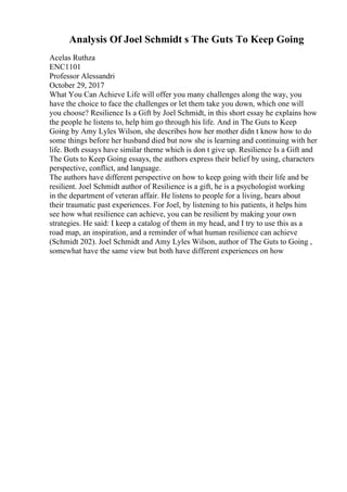 Analysis Of Joel Schmidt s The Guts To Keep Going
Acelas Ruthza
ENC1101
Professor Alessandri
October 29, 2017
What You Can Achieve Life will offer you many challenges along the way, you
have the choice to face the challenges or let them take you down, which one will
you choose? Resilience Is a Gift by Joel Schmidt, in this short essay he explains how
the people he listens to, help him go through his life. And in The Guts to Keep
Going by Amy Lyles Wilson, she describes how her mother didn t know how to do
some things before her husband died but now she is learning and continuing with her
life. Both essays have similar theme which is don t give up. Resilience Is a Gift and
The Guts to Keep Going essays, the authors express their belief by using, characters
perspective, conflict, and language.
The authors have different perspective on how to keep going with their life and be
resilient. Joel Schmidt author of Resilience is a gift, he is a psychologist working
in the department of veteran affair. He listens to people for a living, hears about
their traumatic past experiences. For Joel, by listening to his patients, it helps him
see how what resilience can achieve, you can be resilient by making your own
strategies. He said: I keep a catalog of them in my head, and I try to use this as a
road map, an inspiration, and a reminder of what human resilience can achieve
(Schmidt 202). Joel Schmidt and Amy Lyles Wilson, author of The Guts to Going ,
somewhat have the same view but both have different experiences on how
 