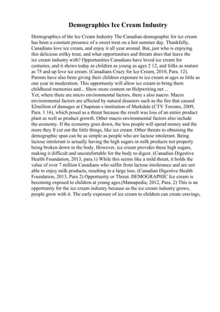 Demographics Ice Cream Industry
Demographics of the Ice Cream Industry The Canadian demographic for ice cream
has been a constant presence of a sweet treat on a hot summer day. Thankfully,
Canadians love ice cream, and enjoy it all year around. But, just who is enjoying
this delicious milky treat, and what opportunities and threats does that leave the
ice cream industry with? Opportunities Canadians have loved ice cream for
centuries, and it shows today as children as young as ages 2 12, and folks as mature
as 75 and up love ice cream. (Canadians Crazy for Ice Cream, 2010, Para. 12).
Parents have also been giving their children exposure to ice cream at ages as little as
one year in moderation. This opportunity will allow ice cream to bring them
childhood memories and... Show more content on Helpwriting.net ...
Yet, where there are micro environmental factors, there s also macro. Macro
environmental factors are affected by natural disasters such as the fire that caused
$2million of damages at Chapman s institution of Markdale (CTV Toronto, 2009,
Para. 1 16), which posed as a threat because the result was loss of an entire product
plant as well as product growth. Other macro environmental factors also include
the economy. If the economy goes down, the less people will spend money and the
more they ll cut out the little things, like ice cream. Other threats to obtaining the
demographic span can be as simple as people who are lactose intolerant. Being
lactose intolerant is actually having the high sugars in milk products not properly
being broken down in the body. However, ice cream provides these high sugars,
making it difficult and uncomfortable for the body to digest. (Canadian Digestive
Health Foundation, 2013, para.1) While this seems like a mild threat, it holds the
value of over 7 million Canadians who suffer from lactose intolerance and are not
able to enjoy milk products, resulting in a large loss. (Canadian Digestive Health
Foundation, 2013, Para 2) Opportunity or Threat. DEMOGRAPHIC Ice cream is
becoming exposed to children at young ages.(Mamapedia, 2012, Para. 2) This is an
opportunity for the ice cream industry because as the ice cream industry grows,
people grow with it. The early exposure of ice cream to children can create cravings,
 