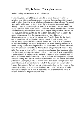 Why Is Animal Testing Inaccurate
Animal Testing: The Genocide of the 21st Century
Somewhere, in the United States, an animal is in terror. It cowers fearfully as
scientists hold it down, and a doctor grips a massive, sharp needle next to its neck,
ready to inject the animal with a lethal dose of a new, experimental drug. The animal
is one of 26 million other creatures facing the same, painful, fate annually (The
Hasting Center). Animal testing is the downfall of humanity, a practice of humans
testing chemicals, drugs, and cosmetics on animals. Animal testing is an atrocity that
is an unnecessary and dangerous ordeal to the subjects being tested on. The fact that
it is cruel, is highly inaccurate, and that there are many other ways to achieve the
results being pursued all ... Show more content on Helpwriting.net ...
Granted, despite the extremely low success rate of passing drugs, the few that do
end up succeeding save and improve human lives all around. However, this
practice is hurting animals at our expense, and we don t even have to experiment
on these animals to get the results being strived for. There are many alternatives to
animal testing, some even more productive and accurate than the current, inhumane
tests. Artificial skin is one of these. Artificial skin is large sheets of lab made skin
cells. This would be very useful for cosmetic testing because if the substance being
tested was toxic, animals would not get rashes or being injured. Also, this would be
a limitless source of testing material, and provide more accurate results because the
skin is much more similar to a human s than an animal s. Another possible solution
is in vitro testing. This is when scientists extract human cells and do tests on them in
petri dishes. Once again, this too is more effective than animal testing because there
are real human cells instead of animal cells. But, the cells are not entirely effective
because they are not in the body and are not responding they way they would in their
natural environment. An even better solution is body chips. These miracle workers
are chips with organ cells in them. It acts as the cells environment and makes it
respond normally to drugs and disease. The
 