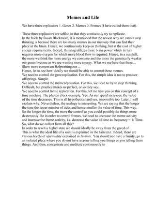 Memes and Life
We have three replicators 1. Genes 2. Memes 3. Fremes (I have called them that).
These three replicators are selfish in that they contiuously try to replicate.
In the book by Susan Blackmore, it is mentioned that the reason why we cannot stop
thinking is because there are too many memes in our memory that can find their
place in the brain. Hence, we continuously keep on thinking, but at the cost of higher
energy requirements. Indeed, thinking utilizes more brain power which in turn
requires more oxygen for which more blood flow is required. Hence, in a nutshell,
the more we think the more energy we consume and the more the genetically weaker
our genes become as we are wasting more energy. What we see here that these...
Show more content on Helpwriting.net ...
Hence, let us see how ideally we should be able to control these memes.
We need to control the gene replication. For this, the simple idea is not to produce
offsprings. Simple.
We need to control the meme replication. For this, we need to try to stop thinking.
Difficult, but practice makes us perfect, or so they say.
We need to control freme replication. For this, let me take you on this concept of a
time machine. The photon clock example. Yes. As our speed increases, the value
of the time decreases. This is all hypothetical and yes, impossible too. Later, I will
explain why. Nevertheless, the analogy is interesting. We are saying that the longer
the time the lesser number of ticks and hence smaller the value of time. This way.
So the longer the time, the more the control as you could possibly do things more
dexterously. So in order to control fremes, we need to decrease the meme activity
and increase the freme activity, i.e. decrease the value of time as frequency = 1/ Time.
So, what do we collect from all this?
In order to reach a higher state we should ideally be away from the greed of
This is what the ideal life of a saint is explained in the Jain text. Indeed, there are
various levels of spirituality explained in Jainism. You should not have a family, go to
an isolated place where you do not have anyone telling you things or you telling them
things. And then, concentrate and meditate continuously to
 