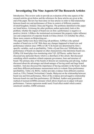 Investigating The Nine Aspects Of The Research Articles
Introduction; This review seeks to provide an evaluation of the nine aspects of the
research articles given below and the references for these articles are given at the
end of the paper. Review has been done on four articles in order to find relationship
between board size and performance of firms in context of different countries
(United Kingdom, Ireland, China and Nigeria). The problems identified in this paper
are listed below; A)Among the other problems author particularly look at this
problem; whether the impact of board size on firm s performance is negative or
positive (Article 1) B)how the institutional environment like property rights influence
size and composition of corporate boards in China (Article 3) C)whether the effect...
Show more content on Helpwriting.net ...
This paper further tests these following sub problems: A)What is the optimal
number of board size in UK? B)Is there any changes happened in board size and
performance relation since 1990s in UK? C)Is board size determined by firm s
specific variables, such as profitability, Tobin s Q and firm size? D)Whether the
performance of board size depend on other characteristics that determine board size.
E)Why UK board plays less monitoring roles? Q3. Q3Theory: author have not
discussed any particular theory which is a drawback of this article. But discussed
something which somehow related corporate governance, boar and structure of
board. The primary duty of the boards of director are monitoring and advising. Author
discussed about the advantages and disadvantages of having small and large board
members. And also discussed the importance of having outsiders in the board. Author
used three different performance measurement tools to evaluate firms performance
(profitability, Tobin s Q, ROA). Author provides evidence form different countries
(such as, USA, Finland, Switzerland, Canada, Malaysia) on the relationship between
board size and firm performance. Most of the evidence proved negative relationship
between board size and firm performance. Q5 Method; Author used generalised
method of moment (GMM) estimator which allows board size to adjust with past
performance. Various regression model used; Fixed effect model which control
unnoticed variables, GMM estimator.
 