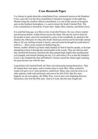 Crux Research Paper
I ve chosen to speak about the constellation Crux, commonly known as the Southern
Cross, since this was the first constellation I learned to recognise in the night sky.
Despite being the smallest official constellation, it is one of the easiest to recognize
and, on the Southern hemisphere, it s used to locate the South Celestial Pole. The
Crux constellation is formed by 4 main stars: Alpha, Beta, Gamma, and Delta Crucis.
It is said that long ago, in a Mocovi hut, lived chief Nemec. He was a brave warrior
and dexterous hunter, widely known across the lands. One day he went to hunt for
his people to feast, and as he searched for a prey in the woodlands, he spotted in the
distance the silhouette of a rhea (the South American ostrich) and he hurriedly started
after it. He was inching towards it slowly, and each time he thought he could shoot it
with he s ... Show more content on Helpwriting.net ...
Nemec couldn t afford to go back empty handed, he had to feed his people, so he kept
attempting to hunt it through the natural paths in the woods. They ran and ran until
they reached the horisont, and there the rhea jumped high, higher than anything had
ever jumped, and started climbing the sky. It is said where I live in that the Southern
Cross is the footprint the rhea left behind it. Nemec stayed the whole night watching
his pray become one with the stars.
Long before Life reached Earth, the Stars were discussing among themselves. They
all wanted their own space, and to remain close to each other. Many wanted to
watch Life grow in it s more primitive, small form. Many stars went far away to to
other galaxies, both cold and lonely and soon to be full of life. But this story
happens on our own galaxy, the Milky Way, were 6 stars were disputing between
themselves who d be the Pole stars. And so it went, that the stars fought and
 