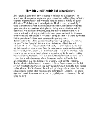 How Did Jimi Hendrix Influence Society
Jimi Hendrix is considered a key influence in music of the 20th century. The
American rock songwriter, singer, and guitarist was born and brought up in Seattle
where he began to practice and eventually hone his talents at playing the guitar
(Erlewine). While being a self trained guitarist, Hendrix is also acknowledged
today as an intellectual with marvelous musical abilities. He is renowned for his
speed, ambition, and precision while playing, ability to apply intricate melodic
elements as well as his ability to play, sing, and dance at the same time. As a
guitarist and rock n roll singer, Jimi Hendrixwon numerous awards for his major
contributions and applications to rock music during his time. It is widely agreed that
his interpretation of... Show more content on Helpwriting.net ...
Hendrix s ability to perform guitar solos categorized by perplexing whammy bar
use gave The Star Spangled Banner a sense of distortion of both time and
direction. The most controversial nature of his style is characterized by the shrill
and lurid sounds he manufactured from his guitar as they were complemented by
the sounds of gunfire, screams, and bombs (Owen). However, his intentions were
morally just and noble by simply playing a patriotic song for the soldiers risking
their lives for the American people in Vietnam. He incorporates his artistic side as
a musician by including sounds of war, barrage of gunfire, and bombs that
American soldier face with the use of the whammy bar. From the beginning,
Hendrix s basics of playing were completely different from everyone else; he did
not play with the C Major Chord like many guitarists would, instead he did it outside
the box (Jones). Hendix also used the wah wah pedal regularly, a feature that made
him distinctive from all other musicians and guitar players (Leonard). This unique
style that Hendrix introduced skyrocketed in popularity and revolutionized the rock
genre we have
 