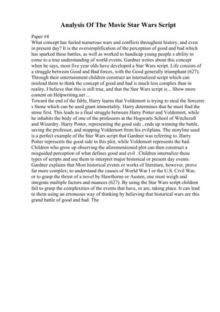 Analysis Of The Movie Star Wars Script
Paper #4
What concept has fueled numerous wars and conflicts throughout history, and even
in present day? It is the oversimplification of the perception of good and bad which
has sparked these battles, as well as worked to handicap young people s ability to
come to a true understanding of world events. Gardner writes about this concept
when he says, most five year olds have developed a Star Wars script. Life consists of
a struggle between Good and Bad forces, with the Good generally triumphant (627).
Through their entertainment children construct an internalized script which can
mislead them to think the concept of good and bad is much less complex than in
reality. I believe that this is still true, and that the Star Wars script is... Show more
content on Helpwriting.net ...
Toward the end of the fable, Harry learns that Voldemort is trying to steal the Sorcerer
s Stone which can be used grant immortality. Harry determines that he must find the
stone first. This leads to a final struggle between Harry Potter and Voldemort, while
he inhabits the body of one of the professors at the Hogwarts School of Witchcraft
and Wizardry. Harry Potter, representing the good side , ends up winning the battle,
saving the professor, and stopping Voldemort from his evilplans. The storyline used
is a perfect example of the Star Wars script that Gardner was referring to. Harry
Potter represents the good side in this plot, while Voldemort represents the bad.
Children who grow up observing the aforementioned plot can then construct a
misguided perception of what defines good and evil . Children internalize these
types of scripts and use them to interpret major historical or present day events.
Gardner explains that Most historical events or works of literature, however, prove
far more complex; to understand the causes of World War I or the U.S. Civil War,
or to grasp the thrust of a novel by Hawthorne or Austen, one must weigh and
integrate multiple factors and nuances (627). By using the Star Wars script children
fail to grasp the complexities of the events that have, or are, taking place. It can lead
to them using an erroneous way of thinking by believing that historical wars are this
grand battle of good and bad. The
 