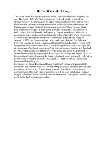 Battle Of Zorndorf Essay
The Seven Years War had many battles where Generals and soldiers fought in the
war. The Battle of Zorndorf is a testimony of Frederick the Great s idealistic
strategy to outwit the enemy, gain the upper hand, and attack when least expected.
Unfortunately, the battle was notorious for the many causalities and weapons lost
that occurred between Frederick the Great and General William Fermor, where
both men lost 1/3 of their soldiers during the week long scuffle. Historians have
criticized the Battle of Zorndorf as Frederick s best or worst battle, while others
consider it a draw. Despite the blood shed, the Battle of Zorndorf was a competition
of who would dominate the battlefield. The Battle of Zorndorf was fought on
August 25, 1758 in a Prussian village called modern day Poland. The fight was
between Frederick the Great of Prussiaand General William Fermor of Russia. Both
competitors were an even match based on militaryexperience, tactics, and egos. The
circumstances of the battle came from Frederick s victories in Leuthen and Rossbach
in 1757, where Austria allied themselves with Russia and under the command of
William Fermor took Konigsberg and East Prussia for revenge. On August 15, 1758,
Fermor attack Custrin, Frederick the Great s childhood home, setting off Frederick to
go to Custrin to face the Russians. On August 23, Frederick halted... Show more
content on Helpwriting.net ...
For the next six hours, Prussia and Russia fought with limited artillery, multiple
causalities, and surprise attacks. At around 6:00 p.m., Russia officially gave up after
the collapse of their army, Prussia would not give chase due to exhaustion and
disorganization. However, Fermor comes back with an army but chickens out and
escapes to Zorndorf while Frederick captured Quartschen. Throughout the entire day
of the battle, both armies just switched
 