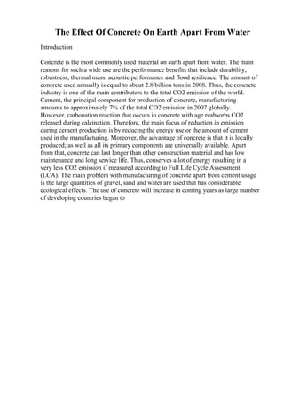 The Effect Of Concrete On Earth Apart From Water
Introduction
Concrete is the most commonly used material on earth apart from water. The main
reasons for such a wide use are the performance benefits that include durability,
robustness, thermal mass, acoustic performance and flood resilience. The amount of
concrete used annually is equal to about 2.8 billion tons in 2008. Thus, the concrete
industry is one of the main contributors to the total CO2 emission of the world.
Cement, the principal component for production of concrete, manufacturing
amounts to approximately 7% of the total CO2 emission in 2007 globally.
However, carbonation reaction that occurs in concrete with age reabsorbs CO2
released during calcination. Therefore, the main focus of reduction in emission
during cement production is by reducing the energy use or the amount of cement
used in the manufacturing. Moreover, the advantage of concrete is that it is locally
produced; as well as all its primary components are universally available. Apart
from that, concrete can last longer than other construction material and has low
maintenance and long service life. Thus, conserves a lot of energy resulting in a
very less CO2 emission if measured according to Full Life Cycle Assessment
(LCA). The main problem with manufacturing of concrete apart from cement usage
is the large quantities of gravel, sand and water are used that has considerable
ecological effects. The use of concrete will increase in coming years as large number
of developing countries began to
 