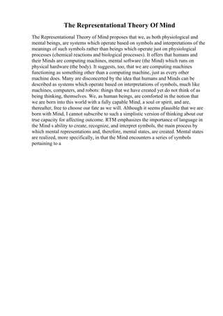 The Representational Theory Of Mind
The Representational Theory of Mind proposes that we, as both physiological and
mental beings, are systems which operate based on symbols and interpretations of the
meanings of such symbols rather than beings which operate just on physiological
processes (chemical reactions and biological processes). It offers that humans and
their Minds are computing machines, mental software (the Mind) which runs on
physical hardware (the body). It suggests, too, that we are computing machines
functioning as something other than a computing machine, just as every other
machine does. Many are disconcerted by the idea that humans and Minds can be
described as systems which operate based on interpretations of symbols, much like
machines, computers, and robots: things that we have created yet do not think of as
being thinking, themselves. We, as human beings, are comforted in the notion that
we are born into this world with a fully capable Mind, a soul or spirit, and are,
thereafter, free to choose our fate as we will. Although it seems plausible that we are
born with Mind, I cannot subscribe to such a simplistic version of thinking about our
true capacity for affecting outcome. RTM emphasizes the importance of language in
the Mind s ability to create, recognize, and interpret symbols, the main process by
which mental representations and, therefore, mental states, are created. Mental states
are realized, more specifically, in that the Mind encounters a series of symbols
pertaining to a
 