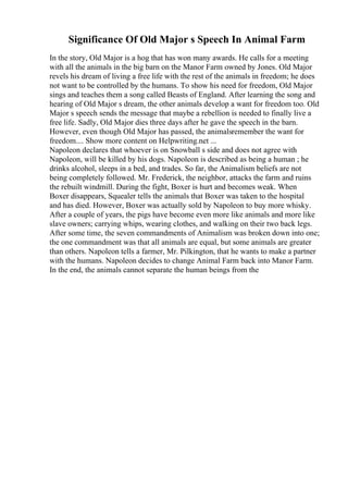 Significance Of Old Major s Speech In Animal Farm
In the story, Old Major is a hog that has won many awards. He calls for a meeting
with all the animals in the big barn on the Manor Farm owned by Jones. Old Major
revels his dream of living a free life with the rest of the animals in freedom; he does
not want to be controlled by the humans. To show his need for freedom, Old Major
sings and teaches them a song called Beasts of England. After learning the song and
hearing of Old Major s dream, the other animals develop a want for freedom too. Old
Major s speech sends the message that maybe a rebellion is needed to finally live a
free life. Sadly, Old Major dies three days after he gave the speech in the barn.
However, even though Old Major has passed, the animalsremember the want for
freedom.... Show more content on Helpwriting.net ...
Napoleon declares that whoever is on Snowball s side and does not agree with
Napoleon, will be killed by his dogs. Napoleon is described as being a human ; he
drinks alcohol, sleeps in a bed, and trades. So far, the Animalism beliefs are not
being completely followed. Mr. Frederick, the neighbor, attacks the farm and ruins
the rebuilt windmill. During the fight, Boxer is hurt and becomes weak. When
Boxer disappears, Squealer tells the animals that Boxer was taken to the hospital
and has died. However, Boxer was actually sold by Napoleon to buy more whisky.
After a couple of years, the pigs have become even more like animals and more like
slave owners; carrying whips, wearing clothes, and walking on their two back legs.
After some time, the seven commandments of Animalism was broken down into one;
the one commandment was that all animals are equal, but some animals are greater
than others. Napoleon tells a farmer, Mr. Pilkington, that he wants to make a partner
with the humans. Napoleon decides to change Animal Farm back into Manor Farm.
In the end, the animals cannot separate the human beings from the
 