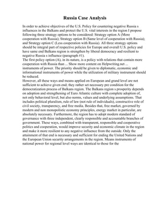 Russia Case Analysis
In order to achieve objectives of the U.S. Policy for countering negative Russia s
influences in the Balkans and protect the U.S. vital interests in the region I propose
following three strategy options to be considered: Strategy option A (More
cooperation with Russia); Strategy option B (Same level of cooperation with Russia);
and Strategy option C (Less cooperation with Russia). All three strategy options
should be integral part of respective policies for Europe and overall U.S. policy and
have same end Balkans region is strengthen by liberal democracy and resilient to
negative Russia s influence (paragraph #1).
The first policy option (A), in its nature, is a policy with relations that contain more
cooperation with Russia than ... Show more content on Helpwriting.net ...
instruments of power. The priority should be given to diplomatic, economic and
informational instruments of power while the utilization of military instrument should
be reduced.
However, all these ways and means applied on European and grand level are not
sufficient to achieve given end; they rather set necessary pre condition for the
democratization process of Balkans region. The Balkans region s prosperity depends
on adoption and strengthening of Euro Atlantic culture with complete adoption of,
not only behavioral level, but also norms, values and underlying assumptions. That
includes political pluralism, rule of law (not rule of individuals), constructive role of
civil society, transparency, and free media. Besides that, free market, governed by
modern and non monopolistic economy principles, energy market in particular, are
absolutely necessary. Furthermore, the region has to adopt modern standard of
governance with three independent, clearly responsible and accountable branches of
government. These ways, combined with transparent, responsible and cooperative
politics and cooperation, would improve security and economic climate in the region
and make it more resilient to any negative influence from the outside. Only the
attainment of that end is necessary and sufficient for ending the United Nations and
the European Union security arrangements in the region. Means instruments of
national power for regional level ways are identical to those for the
 