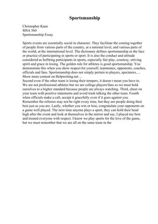 Sportsmanship
Christopher Kane
MSA 560
Sportsmanship Essay
Sports events are essentially social in character. They facilitate the coming together
of people from various parts of the country, at a national level, and various parts of
the world, at the international level. The dictionary defines sportsmanship as the face
or practice of participating in sports or sport. It is also the conduct and attitude
considered as befitting participants in sports, especially fair play, courtesy, striving
spirit and grace in losing. The golden rule for athletes is good sportsmanship. You
demonstrate this when you show respect for yourself, teammates, opponents, coaches,
officials and fans. Sportsmanship does not simply pertain to players, spectators, ...
Show more content on Helpwriting.net ...
Second even if the other team is losing their tempers, it doesn t mean you have to.
We are not professional athletes but we are college players/fans so we must hold
ourselves to a higher standard because people are always watching. Third, cheer on
your team with positive statements and avoid trash talking the other team. Fourth
when officials make a call, accept it gracefully even if it goes against you.
Remember the referees may not be right every time, but they are people doing their
best just as you are. Lastly, whether you win or lose, congratulate your opponents on
a game well played. The next time anyone plays a sport, they can hold their head
high after the event and look at themselves in the mirror and say, I played my best
and treated everyone with respect. I know we play sports for the love of the game,
but we must remember that we are all on the same team in the
 