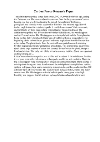 Carboniferous Research Paper
The carboniferous period lasted from about 359.2 to 299 million years ago, during
the Paleozoic era. The name carboniferous came from the large amounts of carbon
bearing coal that was formed during the period. Several major biological,
geological, and climatic events occurred at this time. The amniote egg allowed
further exploitation for certain tetrapods. It enabled ancestors of birds, mammals,
and reptiles to lay their eggs on land without fear of being dehydrated. The
carboniferous period was divided into two major subdivisions, the Mississippian
and the Pennsylvanian. The Mississippian was the early half and the Pennsylvanian
being the last half. Climatically there was a trend towards mild temperatures The
beginning of the carboniferous generall had more tropical and humid climates than
exists today. The plant fossils form the carboniferous period resemble that they
lived in tropical and mildly temperature areas today. This climate may have been a
result of the large expanse of ocean that covered the surface of the globe, except a
localized section. The early part of the period was warm but the... Show more content
on Helpwriting.net ...
Life of the carboniferous period was sizable and luxuriant. It included ferns, fernlike
trees, giant horsetails, club mosses, or lycopods, seed ferns, and cardaites. Plants in
the Mississippian were creating lots of oxygen in earths atmosphere. Plants started to
develop bark during this time. Land animals included primitive amphibians, reptiles,
spiders, millipedes, land snails, scorpions, enormous dragon flies, and more than 800
different types of cockroaches. The inland waters included fishes, clams, and many
crustaceans. The Mississippian animals had tetrapods, many grow in the high
humidity and oxygen. Sea life animals included sharks and corals which were
 