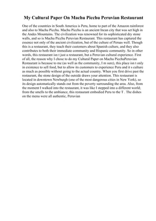 My Cultural Paper On Machu Picchu Peruvian Restaurant
One of the countries in South America is Peru, home to part of the Amazon rainforest
and also to Machu Picchu. Machu Picchu is an ancient Incan city that was set high in
the Andes Mountains. The civilization was renowned for its sophisticated dry stone
walls, and so is Machu Picchu Peruvian Restaurant. This restaurant has captured the
essence not only of the ancient civilization, but of the culture of Peruas well. Though
this is a restaurant, they teach their customers about Spanish culture, and they also
contributes to both their immediate community and Hispanic community. So in other
words, this restaurant isn t just a restaurant, but a Peruvian cultural experience. First
of all, the reason why I chose to do my Cultural Paper on Machu PicchuPeruvian
Restaurant is because to me (as well as the community, I m sure), this place isn t only
in existence to sell food, but to allow its customers to experience Peru and it s culture
as much as possible without going to the actual country. When you first drive past the
restaurant, the stone design of the outside draws your attention. This restaurant is
located in downtown Newburgh (one of the most dangerous cities in New York), so
its design automatically stands out from the poverty surrounding the area. Also, from
the moment I walked into the restaurant, it was like I stepped into a different world;
from the smells to the ambiance, this restaurant embodied Peru to the T . The dishes
on the menu were all authentic, Peruvian
 