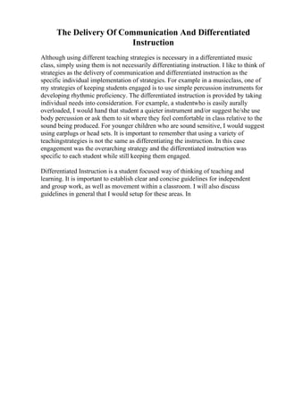 The Delivery Of Communication And Differentiated
Instruction
Although using different teaching strategies is necessary in a differentiated music
class, simply using them is not necessarily differentiating instruction. I like to think of
strategies as the delivery of communication and differentiated instruction as the
specific individual implementation of strategies. For example in a musicclass, one of
my strategies of keeping students engaged is to use simple percussion instruments for
developing rhythmic proficiency. The differentiated instruction is provided by taking
individual needs into consideration. For example, a studentwho is easily aurally
overloaded, I would hand that student a quieter instrument and/or suggest he/she use
body percussion or ask them to sit where they feel comfortable in class relative to the
sound being produced. For younger children who are sound sensitive, I would suggest
using earplugs or head sets. It is important to remember that using a variety of
teachingstrategies is not the same as differentiating the instruction. In this case
engagement was the overarching strategy and the differentiated instruction was
specific to each student while still keeping them engaged.
Differentiated Instruction is a student focused way of thinking of teaching and
learning. It is important to establish clear and concise guidelines for independent
and group work, as well as movement within a classroom. I will also discuss
guidelines in general that I would setup for these areas. In
 