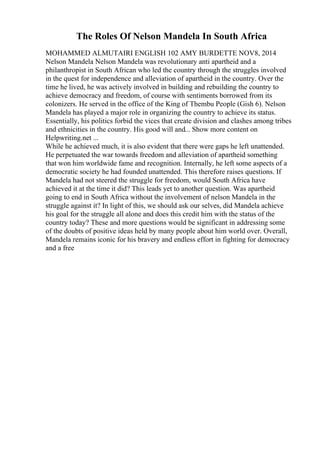 The Roles Of Nelson Mandela In South Africa
MOHAMMED ALMUTAIRI ENGLISH 102 AMY BURDETTE NOV8, 2014
Nelson Mandela Nelson Mandela was revolutionary anti apartheid and a
philanthropist in South African who led the country through the struggles involved
in the quest for independence and alleviation of apartheid in the country. Over the
time he lived, he was actively involved in building and rebuilding the country to
achieve democracy and freedom, of course with sentiments borrowed from its
colonizers. He served in the office of the King of Thembu People (Gish 6). Nelson
Mandela has played a major role in organizing the country to achieve its status.
Essentially, his politics forbid the vices that create division and clashes among tribes
and ethnicities in the country. His good will and... Show more content on
Helpwriting.net ...
While he achieved much, it is also evident that there were gaps he left unattended.
He perpetuated the war towards freedom and alleviation of apartheid something
that won him worldwide fame and recognition. Internally, he left some aspects of a
democratic society he had founded unattended. This therefore raises questions. If
Mandela had not steered the struggle for freedom, would South Africa have
achieved it at the time it did? This leads yet to another question. Was apartheid
going to end in South Africa without the involvement of nelson Mandela in the
struggle against it? In light of this, we should ask our selves, did Mandela achieve
his goal for the struggle all alone and does this credit him with the status of the
country today? These and more questions would be significant in addressing some
of the doubts of positive ideas held by many people about him world over. Overall,
Mandela remains iconic for his bravery and endless effort in fighting for democracy
and a free
 