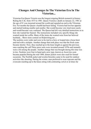 Changes And Changes In The Victorian Era In The
Victorian...
Victorian Era Queen Victoria was the longest reigning British monarch in history.
Ruling the U.K. from 1873 to 1901. Queen Victoria s death on January 22, 1901 at
the age of 81 was mourned around the world and signaled an end to the VIctorian
Era. For months the Queen s health had been failing. Victoria had lost her appetite
and started looking smaller and smaller. She would become very tired more easily
and would become very confused. The Queen had left very detailed instructions as to
how she wanted her funeral. The instructions included very specific things she
wanted inside her coffin. Many of the items she wanted were from her beloved
husband,... Show more content on Helpwriting.net ...
The neckties were wider and were to be tied in a bow or looped into a loose knot
and tied with a stickpin. Another change that took place was that the frock coats
became shorter. Now, they reached up to the knee length as against the previous
ones reaching the calf.Three piece suits were invented around 1870s and instantly
were a hit among the people. Another change that was brought during this time was
in ties. Neckties were four in hand and a new type, known as Ascot ties soon
became popular.During the mid 1800, dinner jackets were also used for formal
occasions. The Norfolk jacket and woolen breeches came to be used for outdoor
activities like shooting. During the winter, men preferred to wear topcoats and the
overcoats reaching up to the knees along with contrasting velvet or at times fur
 