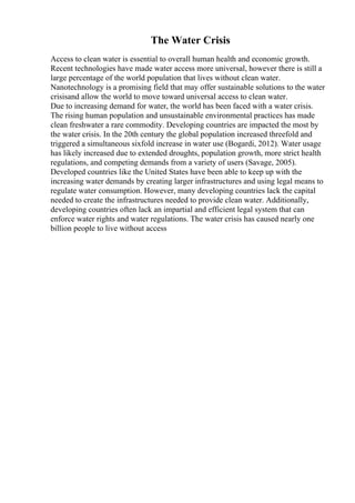 The Water Crisis
Access to clean water is essential to overall human health and economic growth.
Recent technologies have made water access more universal, however there is still a
large percentage of the world population that lives without clean water.
Nanotechnology is a promising field that may offer sustainable solutions to the water
crisisand allow the world to move toward universal access to clean water.
Due to increasing demand for water, the world has been faced with a water crisis.
The rising human population and unsustainable environmental practices has made
clean freshwater a rare commodity. Developing countries are impacted the most by
the water crisis. In the 20th century the global population increased threefold and
triggered a simultaneous sixfold increase in water use (Bogardi, 2012). Water usage
has likely increased due to extended droughts, population growth, more strict health
regulations, and competing demands from a variety of users (Savage, 2005).
Developed countries like the United States have been able to keep up with the
increasing water demands by creating larger infrastructures and using legal means to
regulate water consumption. However, many developing countries lack the capital
needed to create the infrastructures needed to provide clean water. Additionally,
developing countries often lack an impartial and efficient legal system that can
enforce water rights and water regulations. The water crisis has caused nearly one
billion people to live without access
 