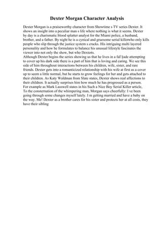 Dexter Morgan Character Analysis
Dexter Morgan is a praiseworthy character from Showtime s TV series Dexter. It
shows an insight into a peculiar man s life where nothing is what it seems. Dexter
by day is a charismatic blood splatter analyst for the Miami police, a husband,
brother, and a father. By night he is a cynical and gruesome serial killerwho only kills
people who slip through the justice system s cracks. His intriguing multi layered
personality and how he formulates to balance his unusual lifestyle fascinates the
viewer into not only the show, but who Dexteris.
Although Dexter begins the series showing us that he lives in a faГ§ade attempting
to cover up his dark side there is a part of him that is loving and caring. We see this
side of him throughout interactions between his children, wife, sister, and rare
friends. Dexter gets into a romanticized relationship with his wife at first as a cover
up to seem a little normal, but he starts to grow feelings for her and gets attached to
their children. As Katy Waldman from Slate states, Dexter shows real affections to
their children. It actually surprises him how much he has progressed as a person.
For example as Mark Lasswell states in his Such a Nice Boy Serial Killer article,
To the consternation of the whimpering man, Morgan says cheerfully: I ve been
going through some changes myself lately. I m getting married and have a baby on
the way. Me! Dexter as a brother cares for his sister and protects her at all costs, they
have their sibling
 