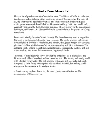 Senior Prom Memories
I have a lot of good memories of my senior prom. The Hilton s California ballroom,
the dancing, and socializing with friends were some of the memories. But most of
all, the food was the best memory of all. The food served at Castlemont High s
senior prom was colorful and delicious. One could not help but to see, smell, and
eventually consume the food. The meal consisted of hors d oeurves, the main course,
beverages, and dessert. All of these delicacies combined made the prom a satisfying
experience.
I remember vividly the set of hors d oeurves. The hors d oeurves were arranged in a
big heart to set the mood of mystery and romance. The bright crimson bell pepper
stood mighty in the face of its relative, the humble, dull, green pepper. The darkened
pieces of beef had visible hints of all purpose seasoning and slivers of onions. The
dull pink jumbo shrimp looked like crescent moons, outrageously swollen, and just
about ready to bust out of their transparent, segmented shells.
The smell of hors d oeurves served to whet the appetite of all in attendance. The
hickory smell of beef stood out to draw everyone near. The shrimp had a salty smell
with a hint of ocean water. The bell peppers, both green and red, had a tart smell,
compared to their fleshy counterparts. My taste buds watered, but nothing could
compare to the next course I was about to see.
After devouring the hors d oeurves, the main course was set before us. The
arrangements of Chinese styled
 