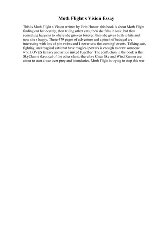 Moth Flight s Vision Essay
This is Moth Flight s Vision written by Erin Hunter, this book is about Moth Flight
finding out her destiny, then telling other cats, then she falls in love, but then
something happens to where she grieves forever, then she gives birth to kits and
now she s happy. These 479 pages of adventure and a pinch of betrayal are
interesting with lots of plot twists and I never saw that coming! events. Talking cats,
fighting, and magical cats that have magical powers is enough to draw someone
who LOVES fantasy and action mixed together. The confliction in the book is that
SkyClan is skeptical of the other clans, therefore Clear Sky and Wind Runner are
about to start a war over prey and boundaries. Moth Flight is trying to stop this war
 