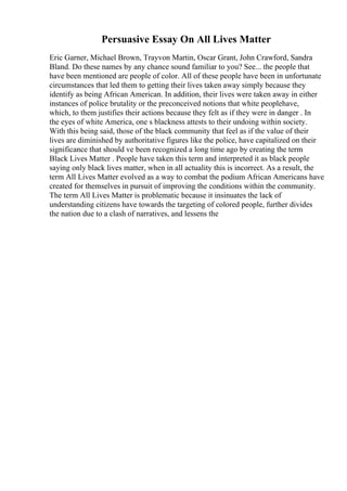 Persuasive Essay On All Lives Matter
Eric Garner, Michael Brown, Trayvon Martin, Oscar Grant, John Crawford, Sandra
Bland. Do these names by any chance sound familiar to you? See... the people that
have been mentioned are people of color. All of these people have been in unfortunate
circumstances that led them to getting their lives taken away simply because they
identify as being African American. In addition, their lives were taken away in either
instances of police brutality or the preconceived notions that white peoplehave,
which, to them justifies their actions because they felt as if they were in danger . In
the eyes of white America, one s blackness attests to their undoing within society.
With this being said, those of the black community that feel as if the value of their
lives are diminished by authoritative figures like the police, have capitalized on their
significance that should ve been recognized a long time ago by creating the term
Black Lives Matter . People have taken this term and interpreted it as black people
saying only black lives matter, when in all actuality this is incorrect. As a result, the
term All Lives Matter evolved as a way to combat the podium African Americans have
created for themselves in pursuit of improving the conditions within the community.
The term All Lives Matter is problematic because it insinuates the lack of
understanding citizens have towards the targeting of colored people, further divides
the nation due to a clash of narratives, and lessens the
 