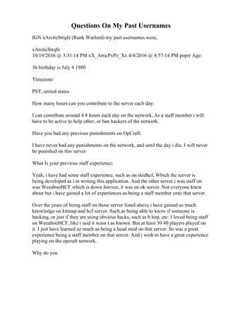 Questions On My Past Usernames
IGN xArcticStrqfe (Rank Warlord) my past usernames were,
xArcticStrqfe
10/19/2016 @ 3:31:14 PM xX_ArticPvPz_Xx 4/4/2016 @ 4:57:14 PM poprr Age:
36 birthday is July 4 1980
Timezone:
PST, united states
How many hours can you contribute to the server each day:
I can contribute around 4 8 hours each day on the network, As a staff member i will
have to be active to help other, or ban hackers of the network.
Have you had any previous punishments on OpCraft:
I have never had any punishments on the network, and until the day i die. I will never
be punished on this server.
What Is your previous staff experience:
Yeah, i have had some staff experience, such as on skidhcf, Which the server is
being developed as i m writing this application. And the other server i was staff on
was WeeabooHCF which is down forever, it was an ok server. Not everyone knew
about but i have gained a lot of experiences as being a staff member onto that server.
Over the years of being staff on those server listed above i have gained so much
knowledge on kitmap and hcf server. Such as being able to know if someone is
hacking, or just if they are using obvious hacks, such as b hop, etc. I loved being staff
on WeeabooHCF, like i said it wasn t as known. But at least 30 40 players played on
it. I just have learned so much as being a head mod on that server. Its was a great
experience being a staff member on that server. And i wish to have a great experience
playing on the opcraft network.
Why do you
 
