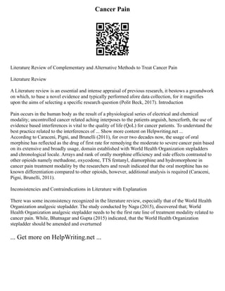 Cancer Pain
Literature Review of Complementary and Alternative Methods to Treat Cancer Pain
Literature Review
A Literature review is an essential and intense appraisal of previous research, it bestows a groundwork
on which, to base a novel evidence and typically performed afore data collection, for it magnifies
upon the aims of selecting a specific research question (Polit Beck, 2017). Introduction
Pain occurs in the human body as the result of a physiological series of electrical and chemical
modality; uncontrolled cancer related aching interposes to the patients anguish, henceforth, the use of
evidence based interferences is vital to the quality of life (QoL) for cancer patients. To understand the
best practice related to the interferences of ... Show more content on Helpwriting.net ...
According to Caraceni, Pigni, and Brunelli (2011), for over two decades now, the usage of oral
morphine has reflected as the drug of first rate for remedying the moderate to severe cancer pain based
on its extensive and broadly usage, domain established with World Health Organization stepladders
and chronological locale. Arrays and rank of orally morphine efficiency and side effects contrasted to
other opioids namely methadone, oxycodone, TTS fentanyl, diamorphine and hydromorphone in
cancer pain treatment modality by the researchers and result indicated that the oral morphine has no
known differentiation compared to other opioids, however, additional analysis is required (Caraceni,
Pigni, Brunelli, 2011).
Inconsistencies and Contraindications in Literature with Explanation
There was some inconsistency recognized in the literature review, especially that of the World Health
Organization analgesic stepladder. The study conducted by Naga (2015), discovered that; World
Health Organization analgesic stepladder needs to be the first rate line of treatment modality related to
cancer pain. While, Bhatnagar and Gupta (2015) indicated, that the World Health Organization
stepladder should be amended and overturned
... Get more on HelpWriting.net ...
 