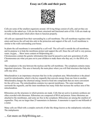Essay on Cells and their parts
Cells are some of the smallest organisms around. All living things consist of cells, and yet they are
invisible to the naked eye. Cells are the basic structural and functional units of life. Cells are made up
of many different parts which allow them to function properly.
All cells are separated from their surrounding by a cell membrane. The cell membrane regulates what
enters and leaves the cell and also aids in the protection and support of the cell. A cell membrane is
similar to the walls surrounding your house.
In plants the cell membrane is surrounded by a cell wall. The cell wall is outside the cell membrane,
and its purpose is to help the membrane protect and support the cell. Since the cell wall is very porous,
water, oxygen, ... Show more content on Helpwriting.net ...
Chromosomes contain the genetic information that must be passed to each new generation of cells.
Chromosomes are what you pass on to your children to make them who they are, it s the DNA of a
cell.
The cytoplasm is the area between the nucleus and the cell membrane. The cytoplasm contains many
important structures. This area is basically the main place where you will find structures that help the
cells stay alive.
Mitochondrion is an importance structure that lies in the cytoplasm area. Mitochondrion is the plural
word for mitochondria, which is the key organelle that converts energy from one form to another.
Mitochondria changes the chemical energy stored in food into compounds that are more convenient
for the cell to use. The mitochondrion contains two special membranes. The outer membrane
surrounds the organelle, and the inner membrane has many folds that increase the surface area of the
mitochondrion.
Ribosomes are the structures in which proteins are made. Cells that are active in protein synthesis are
often crowded with ribosomes. Ribosomes are composed of RNA and protein. Some ribosomes are
attached to the membranes, and some are free in the cytoplasm. Ribosomes are among the smallest of
organelles. They are no larger than 25 nanometers in diameter. A nanometer is equal to one billionth of
a meter.
Many cells are filled with a complex network of tube like things known as the endoplasmic reticulum.
The endoplasmic
... Get more on HelpWriting.net ...
 