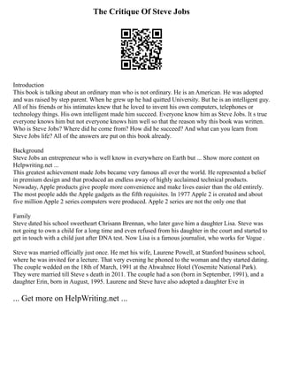 The Critique Of Steve Jobs
Introduction
This book is talking about an ordinary man who is not ordinary. He is an American. He was adopted
and was raised by step parent. When he grew up he had quitted University. But he is an intelligent guy.
All of his friends or his intimates knew that he loved to invent his own computers, telephones or
technology things. His own intelligent made him succeed. Everyone know him as Steve Jobs. It s true
everyone knows him but not everyone knows him well so that the reason why this book was written.
Who is Steve Jobs? Where did he come from? How did he succeed? And what can you learn from
Steve Jobs life? All of the answers are put on this book already.
Background
Steve Jobs an entrepreneur who is well know in everywhere on Earth but ... Show more content on
Helpwriting.net ...
This greatest achievement made Jobs became very famous all over the world. He represented a belief
in premium design and that produced an endless away of highly acclaimed technical products.
Nowaday, Apple products give people more convenience and make lives easier than the old entirely.
The most people adds the Apple gadgets as the fifth requisites. In 1977 Apple 2 is created and about
five million Apple 2 series computers were produced. Apple 2 series are not the only one that
Family
Steve dated his school sweetheart Chrisann Brennan, who later gave him a daughter Lisa. Steve was
not going to own a child for a long time and even refused from his daughter in the court and started to
get in touch with a child just after DNA test. Now Lisa is a famous journalist, who works for Vogue .
Steve was married officially just once. He met his wife, Laurene Powell, at Stanford business school,
where he was invited for a lecture. That very evening he phoned to the woman and they started dating.
The couple wedded on the 18th of March, 1991 at the Ahwahnee Hotel (Yosemite National Park).
They were married till Steve s death in 2011. The couple had a son (born in September, 1991), and a
daughter Erin, born in August, 1995. Laurene and Steve have also adopted a daughter Eve in
... Get more on HelpWriting.net ...
 