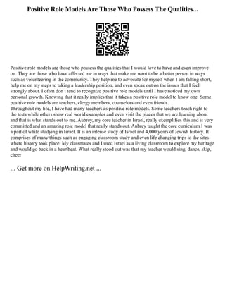 Positive Role Models Are Those Who Possess The Qualities...
Positive role models are those who possess the qualities that I would love to have and even improve
on. They are those who have affected me in ways that make me want to be a better person in ways
such as volunteering in the community. They help me to advocate for myself when I am falling short,
help me on my steps to taking a leadership position, and even speak out on the issues that I feel
strongly about. I often don t tend to recognize positive role models until I have noticed my own
personal growth. Knowing that it really implies that it takes a positive role model to know one. Some
positive role models are teachers, clergy members, counselors and even friends.
Throughout my life, I have had many teachers as positive role models. Some teachers teach right to
the tests while others show real world examples and even visit the places that we are learning about
and that is what stands out to me. Aubrey, my core teacher in Israel, really exemplifies this and is very
committed and an amazing role model that really stands out. Aubrey taught the core curriculum I was
a part of while studying in Israel. It is an intense study of Israel and 4,000 years of Jewish history. It
comprises of many things such as engaging classroom study and even life changing trips to the sites
where history took place. My classmates and I used Israel as a living classroom to explore my heritage
and would go back in a heartbeat. What really stood out was that my teacher would sing, dance, skip,
cheer
... Get more on HelpWriting.net ...
 