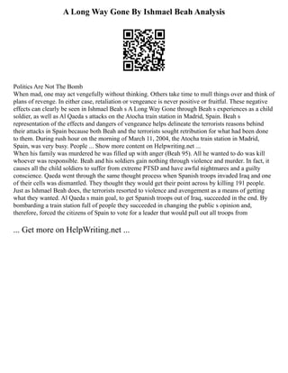 A Long Way Gone By Ishmael Beah Analysis
Politics Are Not The Bomb
When mad, one may act vengefully without thinking. Others take time to mull things over and think of
plans of revenge. In either case, retaliation or vengeance is never positive or fruitful. These negative
effects can clearly be seen in Ishmael Beah s A Long Way Gone through Beah s experiences as a child
soldier, as well as Al Qaeda s attacks on the Atocha train station in Madrid, Spain. Beah s
representation of the effects and dangers of vengeance helps delineate the terrorists reasons behind
their attacks in Spain because both Beah and the terrorists sought retribution for what had been done
to them. During rush hour on the morning of March 11, 2004, the Atocha train station in Madrid,
Spain, was very busy. People ... Show more content on Helpwriting.net ...
When his family was murdered he was filled up with anger (Beah 95). All he wanted to do was kill
whoever was responsible. Beah and his soldiers gain nothing through violence and murder. In fact, it
causes all the child soldiers to suffer from extreme PTSD and have awful nightmares and a guilty
conscience. Qaeda went through the same thought process when Spanish troops invaded Iraq and one
of their cells was dismantled. They thought they would get their point across by killing 191 people.
Just as Ishmael Beah does, the terrorists resorted to violence and avengement as a means of getting
what they wanted. Al Qaeda s main goal, to get Spanish troops out of Iraq, succeeded in the end. By
bombarding a train station full of people they succeeded in changing the public s opinion and,
therefore, forced the citizens of Spain to vote for a leader that would pull out all troops from
... Get more on HelpWriting.net ...
 