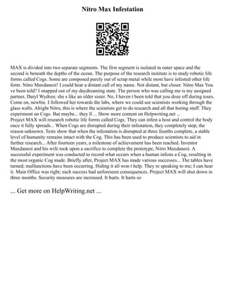Nitro Max Infestation
MAX is divided into two separate segments. The first segment is isolated in outer space and the
second is beneath the depths of the ocean. The purpose of the research institute is to study robotic life
forms called Cogs. Some are composed purely out of scrap metal while most have infested other life
form. Nitro Maxdaneoi! I could hear a distant call of my name. Not distant, but closer. Nitro Max You
ve been told? I snapped out of my daydreaming state. The person who was calling me is my assigned
partner, Daryl Wydren; she s like an older sister. No, I haven t been told that you doze off during tours.
Come on, newbie. I followed her towards the labs, where we could see scientists working through the
glass walls. Alright Nitro, this is where the scientists get to do research and all that boring stuff. They
experiment on Cogs. But maybe... they ll ... Show more content on Helpwriting.net ...
Project MAX will research robotic life forms called Cogs. They can infest a host and control the body
once it fully spreads... When Cogs are disrupted during their infestation, they completely stop; the
reason unknown. Tests show that when the infestation is disrupted at three fourths complete, a stable
level of humanity remains intact with the Cog. This has been used to produce scientists to aid in
further research... After fourteen years, a milestone of achievement has been reached. Inventor
Maxdaneoi and his wife took upon a sacrifice to complete the prototype, Nitro Maxdaneoi. A
successful experiment was conducted to record what occurs when a human infests a Cog, resulting in
the most organic Cog made. Briefly after, Project MAX has made various successes... The tables have
turned; malfunctions have been occurring. Hiding it all won t help. They re speaking to me; I can hear
it. Main Office was right; each success had unforeseen consequences. Project MAX will shut down in
three months. Security measures are increased. It hurts. It hurts so
... Get more on HelpWriting.net ...
 
