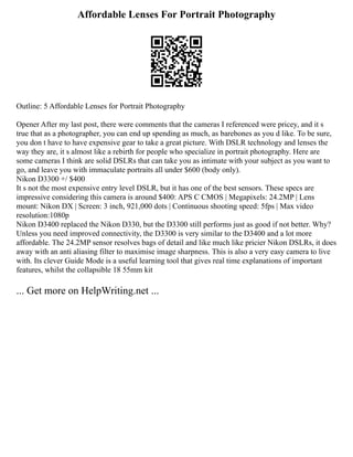 Affordable Lenses For Portrait Photography
Outline: 5 Affordable Lenses for Portrait Photography
Opener After my last post, there were comments that the cameras I referenced were pricey, and it s
true that as a photographer, you can end up spending as much, as barebones as you d like. To be sure,
you don t have to have expensive gear to take a great picture. With DSLR technology and lenses the
way they are, it s almost like a rebirth for people who specialize in portrait photography. Here are
some cameras I think are solid DSLRs that can take you as intimate with your subject as you want to
go, and leave you with immaculate portraits all under $600 (body only).
Nikon D3300 +/ $400
It s not the most expensive entry level DSLR, but it has one of the best sensors. These specs are
impressive considering this camera is around $400: APS C CMOS | Megapixels: 24.2MP | Lens
mount: Nikon DX | Screen: 3 inch, 921,000 dots | Continuous shooting speed: 5fps | Max video
resolution:1080p
Nikon D3400 replaced the Nikon D330, but the D3300 still performs just as good if not better. Why?
Unless you need improved connectivity, the D3300 is very similar to the D3400 and a lot more
affordable. The 24.2MP sensor resolves bags of detail and like much like pricier Nikon DSLRs, it does
away with an anti aliasing filter to maximise image sharpness. This is also a very easy camera to live
with. Its clever Guide Mode is a useful learning tool that gives real time explanations of important
features, whilst the collapsible 18 55mm kit
... Get more on HelpWriting.net ...
 