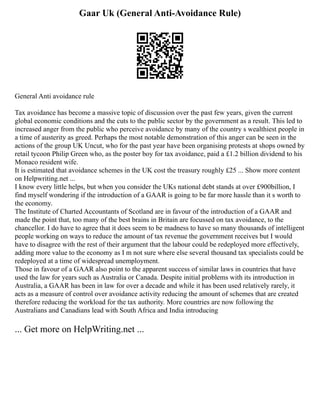 Gaar Uk (General Anti-Avoidance Rule)
General Anti avoidance rule
Tax avoidance has become a massive topic of discussion over the past few years, given the current
global economic conditions and the cuts to the public sector by the government as a result. This led to
increased anger from the public who perceive avoidance by many of the country s wealthiest people in
a time of austerity as greed. Perhaps the most notable demonstration of this anger can be seen in the
actions of the group UK Uncut, who for the past year have been organising protests at shops owned by
retail tycoon Philip Green who, as the poster boy for tax avoidance, paid a £1.2 billion dividend to his
Monaco resident wife.
It is estimated that avoidance schemes in the UK cost the treasury roughly £25 ... Show more content
on Helpwriting.net ...
I know every little helps, but when you consider the UKs national debt stands at over £900billion, I
find myself wondering if the introduction of a GAAR is going to be far more hassle than it s worth to
the economy.
The Institute of Charted Accountants of Scotland are in favour of the introduction of a GAAR and
made the point that, too many of the best brains in Britain are focussed on tax avoidance, to the
chancellor. I do have to agree that it does seem to be madness to have so many thousands of intelligent
people working on ways to reduce the amount of tax revenue the government receives but I would
have to disagree with the rest of their argument that the labour could be redeployed more effectively,
adding more value to the economy as I m not sure where else several thousand tax specialists could be
redeployed at a time of widespread unemployment.
Those in favour of a GAAR also point to the apparent success of similar laws in countries that have
used the law for years such as Australia or Canada. Despite initial problems with its introduction in
Australia, a GAAR has been in law for over a decade and while it has been used relatively rarely, it
acts as a measure of control over avoidance activity reducing the amount of schemes that are created
therefore reducing the workload for the tax authority. More countries are now following the
Australians and Canadians lead with South Africa and India introducing
... Get more on HelpWriting.net ...
 