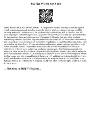 Staffing System For A Job
Maria Romano MGE 629 HW#3 Chapter #7 1. Imagine and describe a staffing system for a job in
which no measures are used A staffing system for a job in which no measures are used would be
virtually impossible. Measurement is the key in staffing organizations, as it is a method used for
assessing aspects within the organization. A system without methods would have no efficient method
for determining a framework in the process of selection. 2. Describe how you might go about
determining scores for applicants responses to (a) interview questions, (b) letters of recommendation,
and (c) questions about previous work experience. To determine scores for qualitative responses such
as interview questions, letters of recommendations and previous work experience questions, a scale
would have to be created. To determine these scores, the answers would have to be looked at
subjectively by the reviewer and given a number on a rating scale. Once the answers are given a
numerical value, the total score can be compared to other applicants scores to determine who may be
more valuable to the company. 3. Give examples of when you would want the following for a written
job knowledge test: (a) a low coefficient alpha (e.g., a=.35) and (b) a low test retest reliability. A low
coefficient alpha represents a low reliability measure, showing that there is a decreased correlation
between items on the test measure. A company would want a low coefficient alpha level if they were
trying to prove
... Get more on HelpWriting.net ...
 