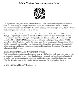 A Joint Venture Between Nora And Sakari
The negotiations for a joint venture between Nora and Sakari have been taking place for over two
years and 20 meetings. Meeting locations have varied, but have been held in both of the firm s
respective countries of Helsinki and KL. So far, the meetings sunk costs in promoting the JV between
the two companies are estimated at RM3 million.
There are mutual benefits for a cooperative effort. The main benefit for Sakari would be to meet its
strategy of expanding R D centres in to South east Asia which is a market of unexploited potential.
They would be to meet this strategy if they gained access through Malaysia. Nora s main benefit
would be able to fulfill its TMB contract since its bid was reliant on providing Sakari s 4G LTE
technology (XX). Despite the benefits that would occur due to the agreement the negotiation efforts
failed to reach a JV agreement between the two entities. Some of the major reasons for negotiation
failure were due to difference in goals, negotiation and interaction styles, cultural differences and
behaviors, and lack of trust.
GOALS, NEGOTIATION AND INTERACTION STYLES
Their approaches to negotiation and objectives were very different for each party. Nora went in with
an integrative negotiation strategy since they had already won their bid based on using Sakari s 4G
technology and having a successful agreement would be important in fulfilling the contract with
TGMXX. The were interested in creating a win win situation. On the other hand Sakari s
... Get more on HelpWriting.net ...
 