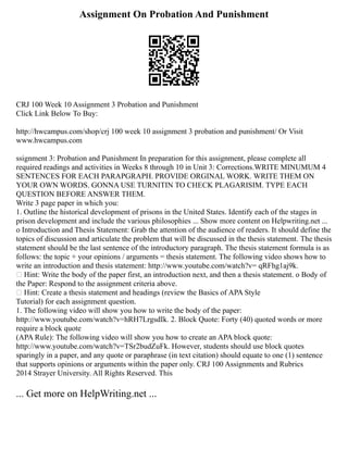 Assignment On Probation And Punishment
CRJ 100 Week 10 Assignment 3 Probation and Punishment
Click Link Below To Buy:
http://hwcampus.com/shop/crj 100 week 10 assignment 3 probation and punishment/ Or Visit
www.hwcampus.com
ssignment 3: Probation and Punishment In preparation for this assignment, please complete all
required readings and activities in Weeks 8 through 10 in Unit 3: Corrections.WRITE MINUMUM 4
SENTENCES FOR EACH PARAPGRAPH. PROVIDE ORGINAL WORK. WRITE THEM ON
YOUR OWN WORDS. GONNA USE TURNITIN TO CHECK PLAGARISIM. TYPE EACH
QUESTION BEFORE ANSWER THEM.
Write 3 page paper in which you:
1. Outline the historical development of prisons in the United States. Identify each of the stages in
prison development and include the various philosophies ... Show more content on Helpwriting.net ...
o Introduction and Thesis Statement: Grab the attention of the audience of readers. It should define the
topics of discussion and articulate the problem that will be discussed in the thesis statement. The thesis
statement should be the last sentence of the introductory paragraph. The thesis statement formula is as
follows: the topic + your opinions / arguments = thesis statement. The following video shows how to
write an introduction and thesis statement: http://www.youtube.com/watch?v= qRFhg1aj9k.
 Hint: Write the body of the paper first, an introduction next, and then a thesis statement. o Body of
the Paper: Respond to the assignment criteria above.
 Hint: Create a thesis statement and headings (review the Basics of APA Style
Tutorial) for each assignment question.
1. The following video will show you how to write the body of the paper:
http://www.youtube.com/watch?v=hRH7LrgsdIk. 2. Block Quote: Forty (40) quoted words or more
require a block quote
(APA Rule): The following video will show you how to create an APA block quote:
http://www.youtube.com/watch?v=TSr2budZuFk. However, students should use block quotes
sparingly in a paper, and any quote or paraphrase (in text citation) should equate to one (1) sentence
that supports opinions or arguments within the paper only. CRJ 100 Assignments and Rubrics
2014 Strayer University. All Rights Reserved. This
... Get more on HelpWriting.net ...
 
