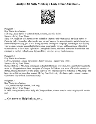 Analysis Of Nelly Mcclung s Lady Terror And Role...
Paragraph 1
Key Words from Section:
McClung , Lady Terror or Calamity Nell , heroine , and role model .
Summery In My Own Words:
Nelly McClung is an idol, her followers called her a heroine and others called her Lady Terror or
Calamity Nell. . It was her, who transformed view of women, her commitment to social change have
important impact today, just as was during her time. During her campaign, she changed how society
view women, winning a court battle that women were legally persons and became one of the first
women elected to the Alberta legislature. During her lifetime, she was a mother of five children and
managed to publish 16 books, and delivered fiery speeches across North America.
Paragraph 2
Key Words from Section:
McCoy , feminism , sexual harassment , family violence , equality and 1960 s
Summery In My Own Words:
During life time of McClung, she argued and debated for right of women, but a year before death she
wrote her disappointment about slow pace of changes. In 1960 s a new wave of feminist movement
started, making national wide and spread like wild fire. The message was radicalize as McClung s had
been. An ambitious young law student, McCoy from University of Alberta, spoke out and convince
women that they are still treated unequally.
Paragraph 3
Key Words from Section:
1873 , denied the right to vote , McClung
Summery In My Own Words:
In 1873, during the time when Nelly McClung was born, women were in same category with lunatics
and
... Get more on HelpWriting.net ...
 