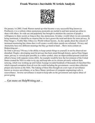 Frank Warren s Inevitable M Article Analysis
On january 1st 2005, Frank Warren started up what became a very successful blog known as
PostSecret, it is a website where anonymous postcards are mailed in and later posted up online to
share with others. Its wide use and popularity has brought to attention the concern of people s
willingness to share secrets as long as they stay anonymous. In today s world where we are constantly
being monitored, it should be no surprise that we have grown the need and desire for more privacy. In
Peter Singer s, Visible Man: Ethics in a World without Secrets , he also speaks about the concern of
increased monitoring but claims that it will create a world where morals are reformed . Privacy and
Anonymity have two different meanings but they go hand in hand ... Show more content on
Helpwriting.net ...
So what is privacy? Privacy is the ability to keep certain things to yourself, to not be observed nor
disturbed. People s developing need for privacy has been noted through history, and as Peter Singer
states, privacy is viewed quite possibly as a status symbol, since an impoverished peasant could not
afford a house with separate rooms (463). An example would be how the Government of the United
States created the NSA in order to try spy and keep tabs on its citizens privately without them
noticing, which was working up until Julian Assange revealed hundreds of thousands of classified files
which exposed corruption from all over the world including the government s secret data collection
project also known as the NSA. The leaking of these files brought on a new type of surveillance
known as inverse surveillance, or as Steve Mann ( professor of computer engineering) calls it,
sousveillance . Inverse surveillance is meant to keep tabs on the government and expose abuse of
power going
... Get more on HelpWriting.net ...
 