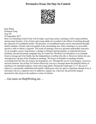 Persuasive Essay On Stay In Control
Kate Wang
Professor Lang
Eng 101
25 September 2017
Don t Let Smoking Control Your Life In today s growing society, smoking is still a major problem
among many humans. A lot of teens and young adults are revealed to the effects of smoking through
the exposure of secondhand smoke. The presence of secondhand smoke can be encountered through
family members, friends, and even people in the surrounding area. Since smoking is so accessible,
anyone is able to obtain a cigarette. The result of smoking, however, presents undesirable outcomes.
As an example, cancer, lung disease, a change in lifestyle and personality, or impacted decisions.
Similarly, the advertisement campaign Stay In Control by The Real Cost introduces us to Amanda
Green a teenage girl who finally has the independence to define who she is. However, before she can,
Amanda gives up part of her freedom to smoking. The losses of freedom to smoking includes
everything from her life, her money, her boundaries, etc. Through the use of vivid imagery, voiceover,
and sad emotions, the ad Stay In Control effectively conveys a message about the harmful effects of
smoking to its intended audience: teens and young adults. During the youth ages 12 17, the use of
tobacco is consistently established and started. Adolescents who are open to cigarettes attempt to try it
and many who try a cigarette move to addictive, regular use. Likewise, the powerful imagery
presented in this ad gives the audience a sense of relation
... Get more on HelpWriting.net ...
 