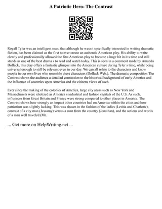 A Patriotic Hero- The Contrast
Royall Tyler was an intelligent man, that although he wasn t specifically interested in writing dramatic
fiction, has been claimed as the first to ever create an authentic American play. His ability to write
clearly and professionally allowed the first American play to become a huge hit in it s time and still
stands as one of the best drama s to read and watch today. This is seen in a comment made by Amanda
Dollack, this play offers a fantastic glimpse into the American culture during Tyler s time, while being
universal enough to still be relevant even in our day. We can all relate to the characters and know
people in our own lives who resemble these characters (Dollack Web.). The dramatic composition The
Contrast shows the audience a detailed connection to the historical background of early America and
the influence of countries upon America and the citizens views of such.
Ever since the making of the colonies of America, large city areas such as New York and
Massachusets were idiolized as America s industrial and fashion capitals of the U.S. As such,
influences from Great Britain and France were strong compared to other places in America. The
Contrast shows how strongly an impact other countries had on America within the cities and how
patriotism was slightly lacking. This was shown in the fashion of the ladies (Letitia and Charlotte),
contrast of a city man (Jessamy) versus a man from the country (Jonathan), and the actions and words
of a man well traveled (Mr.
... Get more on HelpWriting.net ...
 